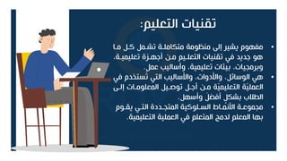 ‫التعليم‬ ‫تقنيات‬
:
•
‫متا‬ ‫كتل‬ ‫تشتمل‬ ‫متكاملتة‬ ‫منظومة‬ ‫إل‬ ‫يشير‬ ‫مفهوم‬
‫تعليميتة‬ ‫أجهترة‬ ‫متن‬ ‫التعلتيم‬ ‫تقنيات‬ ‫في‬ ‫جديد‬ ‫هو‬
،
‫عمل‬ ‫وأساليب‬ ،‫تعليمية‬ ‫ات‬ ‫بي‬ ،‫وبرمجيات‬
.
•
‫ستخدم‬ُ
‫ت‬ ‫التي‬ ‫وامساليب‬ ،‫وامدوات‬ ،‫الوسائل‬ ‫هي‬
‫في‬
‫إلت‬ ‫المعلومتات‬ ‫تولتيل‬ ‫أجتل‬ ‫متن‬ ‫ة‬ّ
‫ي‬‫التعليم‬ ‫ة‬ّ
‫ي‬‫العمل‬
‫وأسهل‬ َ
‫أفضل‬ ٍ
‫بشكل‬ ‫الطالب‬
.
•
‫يقتوم‬ ‫التتي‬ ‫المتجتددة‬ ‫الستلوكية‬ ‫امنمتا‬ ‫مجموعتة‬
‫التعليمي‬ ‫العملية‬ ‫في‬ ‫المتعلم‬ ‫لدمج‬ ‫المعلم‬ ‫بها‬
‫ة‬
.
 