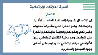 ‫العالقات‬ ‫أهمية‬
‫االجتماعية‬
‫االتاال‬
:
‫ببراد‬
‫ب‬ ‫األ‬ ‫بب‬
‫ب‬‫لتااس‬ ‫ببانية‬
‫ب‬‫إنس‬ ‫ببرارة‬
‫ب‬‫ر‬ ‫ببال‬
‫ب‬‫االتا‬ ‫إن‬
‫بار‬‫ب‬‫ك‬ ‫باركة‬‫ب‬‫مر‬ ‫ب‬‫ب‬‫عل‬ ‫بدرة‬‫ب‬‫الق‬ ‫بو‬‫ب‬ ‫ا‬ ‫ي‬ ‫با‬‫ب‬‫االاااع‬
‫بدرة‬‫ب‬‫االق‬ ‫بات‬‫ب‬‫حاة‬ ‫بة‬‫ب‬ ‫امعر‬ ‫بول‬‫ب‬‫اعق‬ ‫برات‬‫ب‬‫اخب‬
‫ببي‬ ‫االةتااعي‬ ‫التفاعل‬ ‫عالية‬ ‫و‬ ‫ا‬ ‫اي‬ ‫إشباع‬ ‫عل‬
‫ن‬
‫سبا‬ ‫علب‬ ‫ايقوم‬ ‫ماي‬ ٍ‫ي‬‫اةتااع‬ ٍ‫ف‬ ‫مو‬ ‫ي‬ ‫راد‬ ‫األ‬
‫ااستارار‬ ‫الااتاع‬ ‫اةود‬
.
 