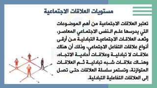 ‫العالقات‬ ‫مستويات‬
‫االجتماعية‬
‫الاوربوعا‬ ‫من‬ ‫االةتااعية‬ ‫ا‬ ‫العال‬ ‫تعتبر‬
‫الاعاصبر‬ ‫االةتاباعي‬ ‫البنفا‬ ‫علب‬ ‫ا‬ ‫يدرس‬ ‫التي‬
‫ي‬
‫ب‬
‫ب‬ ‫ر‬ ‫بن‬
‫ب‬‫م‬ ‫بة‬
‫ب‬‫التبادلي‬ ‫بة‬
‫ب‬‫االةتااعي‬ ‫با‬
‫ب‬ ‫العال‬ ‫بد‬
‫ب‬‫ُع‬
‫ت‬‫ا‬
‫نام‬ ‫ن‬ ‫اذل‬ ‫االةتااعيي‬ ‫التفاعل‬ ‫ا‬ ‫عال‬ ‫نواع‬
‫ي‬ ‫االتاببا‬ ‫حاديببة‬ ‫ببا‬ ‫اعال‬ ‫تبادليببة‬ ‫ال‬ ‫ببا‬ ‫عال‬
‫ببا‬‫ب‬ ‫العال‬ ‫بب‬‫ب‬‫ث‬ ‫ببة‬‫ب‬‫تبادلي‬ ‫ببب‬‫ب‬‫ش‬ ‫ببا‬‫ب‬ ‫عال‬ ‫ببام‬‫ب‬‫ن‬ ‫ا‬
‫ت‬ ‫حتب‬ ‫ا‬ ‫العال‬ ‫سلسلة‬ ‫اتستار‬ ‫الاتوازنةي‬
‫ابل‬
‫التبادلية‬ ‫التفاعلية‬ ‫ا‬ ‫العال‬ ‫إل‬
.
 