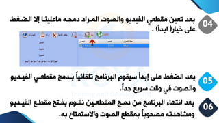 ‫الضية‬ ‫إال‬ ‫لينيا‬ ‫ما‬ ‫دمجيه‬ ‫الميراد‬ ‫والصوت‬ ‫الفيديو‬ ‫مقطع‬ ‫تعين‬ ‫بعد‬
‫ط‬
‫ريار‬ ‫لا‬
(
‫ابدأ‬
. )
04
‫ال‬ ‫مقطعي‬ ‫بيدمج‬ ً‫ا‬‫تلقائي‬ ‫البرنامج‬ ‫سيقوم‬ ‫إبدأ‬ ‫لا‬ ‫الضةط‬ ‫بعد‬
‫فييديو‬
ً‫ا‬‫جد‬ ‫سريع‬ ‫وقت‬ ‫ف‬ ‫والصوت‬
.
05
‫الفييد‬ ‫مقطيع‬ ‫بفيتح‬ ‫نقيوم‬ ‫المقطعيين‬ ‫دميج‬ ‫من‬ ‫البرنامج‬ ‫انتهاء‬ ‫بعد‬
‫يو‬
‫به‬ ‫واالستمتاف‬ ‫الصوت‬ ‫بمقطع‬ ً‫ا‬‫مصووب‬ ‫ومشاهدته‬
.
06
 