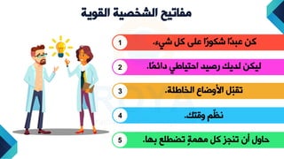 ‫الشخصية‬ ‫مفاتيح‬
‫القوية‬
1 ‫شيء‬ ‫كل‬ ‫على‬ ‫ًا‬‫ر‬‫شكو‬ ‫ًا‬‫د‬‫عب‬ ‫كن‬
.
2 ‫ًا‬‫م‬‫دائ‬ ‫تيايي‬ ‫ا‬ ‫يد‬ ‫ر‬ ‫لديك‬ ‫ليكن‬
.
3 ‫الخايئة‬ ‫دضاع‬ ‫ا‬ ‫ّل‬
‫ب‬‫تق‬
.
4 ‫دقتك‬ ّ ‫ن‬
.
5 ‫ا‬ ‫ب‬ ‫تضطلع‬ ‫ل‬‫ة‬‫م‬ ‫م‬ ‫كل‬ ‫تاوز‬ ‫أن‬ ‫ادل‬
.
 