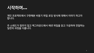 시작하며…
개인 프로젝트에서 구현해본 비동기 파일 로딩 방식에 대해서 이야기 하고자
합니다.
주 스레드가 멈추지 않고 백그라운드에서 에셋 파일을 읽고 가공하여 전달하는
일련의 과정을 다룹니다.
3
 