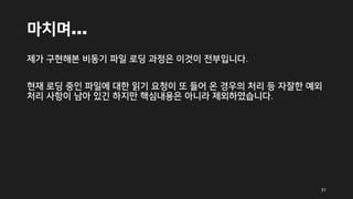 마치며…
제가 구현해본 비동기 파일 로딩 과정은 이것이 전부입니다.
현재 로딩 중인 파일에 대한 읽기 요청이 또 들어 온 경우의 처리 등 자잘한 예외
처리 사항이 남아 있긴 하지만 핵심내용은 아니라 제외하였습니다.
31
 