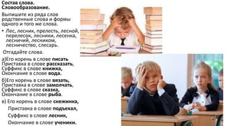 Состав слова.
Словообразование.
Выпишите из ряда слов
родственные слова и формы
одного и того же слова.
• Лес, лесник, прелесть, лесной,
перелесок, лесники, лесенка,
лесничий, лесником,
лесничество, слесарь.
Отгадайте слова.
а)Его корень в слове писать
Приставка в слове рассказать,
Суффикс в слове книжка,
Окончание в слове вода.
б)Его корень в слове вязать,
Приставка в слове замолчать,
Суффикс в слове сказка,
Окончание в слове рыба.
в) Его корень в слове снежинка,
Приставка в слове подъехал,
Суффикс в слове лесник,
Окончание в слове ученики.
 