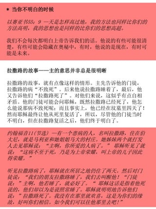 * 当你不明白的时候
以赛亚书55：9 —天是怎样高过地，我的方法也同样比你们的
方法高明，我的思想也是同样的比你们的思想高超。
我们不会每次都明白上帝告诉我们的话。他说的有些可能很清
楚，有些可能会隐藏在奥秘中，有时，他说的是现在，有时可
能是未来。
拉撒路的故事——主的意思并非总是很明晰
拉撒路的故事，就有点像这样的情形。主先告诉他的门徒，
拉撒路的病“不致死”。后来他说拉撒路睡着了，最后，他
又告诉他们“拉撒路死了”。对他们来说，这似乎有点自相
矛盾。他的门徒可能会问耶稣，既然拉撒路已经死了，他怎
么能说那病不致死呢；而且事实上，他已经在坟墓里四天了！
然而耶稣最终让他从死里复活了，所以，尽管他的门徒当时
不明白，但在拉撒路复活之后，他们终于明白了。
约翰福音11(节选) —有一个患病的人，名叫拉撒路，住在伯
大尼，就是马利亚和她姐姐马大的村庄。她姊妹两个就打发
人去见耶稣说：“主啊，你所爱的人病了。” 耶稣听见了就
说：“这病不至于死，乃是为上帝荣耀，叫上帝的儿子因此
得荣耀。”
听见拉撒路病了，耶稣就在所居之地仍住了两天。然后对门
徒说：“我们的朋友拉撒路睡了，我们去叫醒他！“门徒
说：”主啊，他若睡了，就必好了。“ 耶稣这话是指着他死
说的，他们却以为是说照常睡了。耶稣就明明地告诉他们
说：”拉撒路死了。我没有在那里就欢喜，这是为你们的缘
故，好叫你们相信。如今我们可以往他那里去吧!”
 