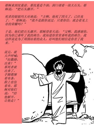 耶稣来到坟墓前。那坟墓是个洞，洞口堵着一块大石头。耶
稣说：“把石头挪开。”
死者的姐姐玛大对祂说：“主啊，他死了四天了，已经臭
了。” 耶稣说：“我不是跟你说过，只要你信，就会看见上
帝的荣耀吗？”
于是，他们把石头挪开，耶稣望着天说：“父啊，我感谢你，
因为你已垂听了我的祷告，我知道你常常垂听我的祷告。我
这样说是为了周围站着的众人，好叫他们相信是你差了我
来。”
说完，就
大声呼喊：
“拉撒路，
出来！”
那死者就
出来了，
手脚都缠
着布条，
脸上也包
着布。耶
稣对他们
说：“给
他解开，
让他走！”
 