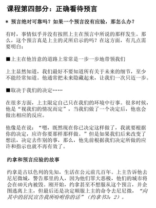 课程第四部分：正确看待预言
* 预言绝对可靠吗？如果一个预言没有应验，那怎么办？
有时，事情似乎并没有按照上主在预言中所说的那样发生。那
么，这个预言真是上主的灵所启示的吗？在这方面，有几点需
要明白：
■上主在他旨意的道路上常常是一步一步地带领我们
上主显然知道，我们最好不要知道所有关于未来的细节，至少
不能经常知道。他通常把未来隐藏起来，让我们一次只迈一步。
■取决于我们的决定……
在很多方面，上主限定自己只在我们的环境中行事。很多时候，
他是“视我们的情况而定”，当我们做了一个决定后，他也会
做出相应的反应。
他像是在说：“嗯，既然现在你已决定这样做了，我就要根据
你的决定，应许你要那样那样做。”但是如果我们后来改变了
想法，决定去作别的事，那么，他先前根据我们决定所做的应
许和指示也就不再有效了。
约拿和预言应验的故事
约拿是古以色列的先知，生活在公元前几百年。上主告诉他去
尼尼微城，警告那里的人，因为他们罪大恶极，他们的城市将
会在40天内被毁。刚开始，约拿甚至不想服从这个预言，并企
图逃离上主，但最后还是决定顺服上主的命令去尼尼微，“向
其中的居民宣告我所吩咐你的话”（约拿书3：2）。
 