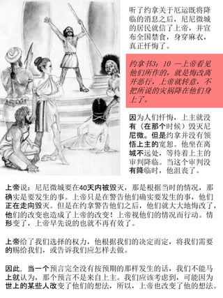 听了约拿关于厄运既将降
临的消息之后，尼尼微城
的居民就信了上帝，并宣
布全国禁食，身穿麻衣，
真正忏悔了。
约拿书3：10 —上帝看见
他们所作的，就是悔改离
开恶行，上帝就转意，不
把所说的灾祸降在他们身
上了。
因为人们忏悔，上主就没
有（在那个时候）毁灭尼
尼微。但是约拿并没有领
悟上主的宽恕。他坐在离
城不远处，等待着上主的
审判降临。当这个审判没
有降临时，他沮丧了。
上帝说：尼尼微城要在40天内被毁灭，那是根据当时的情况，那
确实是要发生的事。上帝只是在警告他们确实要发生的事，他们
正在走向毁灭。但是在约拿警告他们之后，他们就大大地悔改了，
他们的改变也造成了上帝的改变！上帝视他们的情况而行动。情
形变了，上帝早先说的也就不再有效了。
上帝给了我们选择的权力，他根据我们的决定而定，将我们需要
的赐给我们，或告诉我们应怎样去做。
因此，当一个预言完全没有按预期的那样发生的话，我们不能马
上就认为，那个预言不是来自上主。我们应该考虑到，可能因为
世上的某些人改变了他们的想法，所以，上帝也改变了他的想法。
 