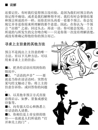 ■ 误解
还要记住，有时我们觉得预言没应验，是因为我们对预言的内
容记得不确切，或者是我们解释得不对。我们有时会事情结果
和预言所说的不一样，而你若回头再看一看那个预言，你会发
现它并非是你原来所理解的那个意思。因此，在你认为一个预
言“出错”之前，回过头去，再读一读，你可能会发现，上主
所说的与所发生的完全吻合呢——只是你第一次没有理解清楚，
或没有准确记得他给你的预言而已。
寻求上主旨意的其他方法
预言不是找出上主旨意的唯一
方法。有以下几种方法，可以
用来寻求上主的旨意：
■1．把圣经话语应用到你的
情况中。
■2．“话语的声音”——那
就是当你在读话语时，突然有
某句经文触动了你，将上主的
旨意告诉你，或回答你的问题
。
■3．以其他非预言方式直接
获得启示，如梦、景象或感觉
印象等。
■4．向有强大信心和熟悉上
帝话语的人请教。
■5．你相信是上帝安排的情
形——也就是人们所说的“打
开和关上的门”。
 