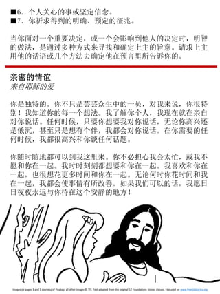 ■6．个人关心的事或坚定信念。
■7．你祈求得到的明确、预定的征兆。
当你面对一个重要决定，或一个会影响到他人的决定时，明智
的做法，是通过多种方式来寻找和确定上主的旨意。请求上主
用他的话语或几个方法去确定他在预言里所告诉你的。
亲密的情谊
来自耶稣的爱
你是独特的。你不只是芸芸众生中的一员，对我来说，你很特
别！我知道你的每一个想法。我了解你个人，我现在就在亲自
对你说话。任何时候，只要你想要我对你说话，无论你高兴还
是低沉，甚至只是想有个伴，我都会对你说话。在你需要的任
何时候，我都很高兴和你谈任何话题。
你随时随地都可以到我这里来。你不必担心我会太忙，或我不
愿和你在一起。我时时刻刻都想要和你在一起。我喜欢和你在
一起，也很想花更多时间和你在一起。无论何时你花时间和我
在一起，我都会使事情有所改善。如果我们可以的话，我愿日
日夜夜永远与你待在这个安静的地方！
Images on pages 3 and 5 courtesy of Pixabay; all other images © TFI. Text adapted from the original 12 Foundations Stones classes. Featured on www.freekidstories.org
 