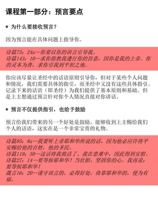 课程第一部分：预言要点
* 为什么要接收预言？
因为预言能在具体问题上指导你。
诗篇73：24a—你要以你的训言引导我。
诗篇143：10—求你指教我遵行你的旨意，因你是我的上帝。你
的灵本为善，求你引我到平坦之地。
你应该尽量让圣经中的话语原则引导你，但对于某些个人问题
和情况，我们需要具体的指引，而圣经中又没有这些具体指引。
记录下来的话语（即圣经）为我们提供了基本原则和基础。但
是上主想通过预言针对你个人情况直接对你讲话。
* 预言不仅提供指引，也给予鼓励
预言给我们带来的另一个好处是鼓励。能够收到上主赐给我们
个人的话语，这实在是一个非常宝贵的礼物。
诗篇85：8a—我要听上帝耶和华所说的话，因为他必应许将平
安赐给他的百姓，他的圣民。
诗篇119：50—这话将我救活了。我在患难中，因此得到安慰。
诗篇27：14—要等候耶和华！当壮胆，坚固你的心。我再说：
要等候耶和华！
箴言16：20—谨守训言的，必得好处，倚靠耶和华的，便为有
福。
 