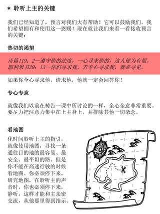 * 聆听上主的关键
我们已经知道了，预言对我们大有帮助！它可以鼓励我们。我
们希望拥有和使用这一恩赐！现在就让我们来看一看接收预言
的关键：
热切的渴望
诗篇119：2—遵守他的法度，一心寻求他的，这人便为有福。
耶利米书29：13—你们寻求我，若专心寻求我，就必寻见。
如果你全心寻求他，请求他，他就一定会回答你！
专心专意
就像我们以前在祷告一课中所讨论的一样，全心全意非常重要。
要尽力把注意力集中在上主身上，并排除其他一切杂念。
看地图
化时间聆听上主的指引，
就像使用地图，寻找一条
通往目的地的最容易、最
安全、最平坦的路。但是
你不能在高速行驶的时候
看地图。你必须停下来，
研究地图，在聆听主的声
音时，你也必须停下来，
静听，这样才能和主亲密
交流，从他那里得到指示。
 