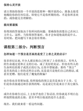 保持心灵开放
请主帮助你保持一个开放的思想和一颗开放的心，准备去接受
他赐给你的任何信息，即使它不是你所期待的，不是你所喜欢
的，或你能完全理解的。
提问要谨慎
你得到的答案取决于你所问的问题，要确保你清楚自己在问上
主什么，这样，当你得到答案时，你才会知道他说的是什么。
有时候，把问题写下来会很有帮助。
课程第二部分：判断预言
怎样知道一个预言是否真的是受了上帝之灵的启示？
很多世纪以来,不少人都宣称自己听到了上帝的预言。有些人
的生命通过爱和正义的行动，成了美好的见证。但也有些人的
生命所结的果子或其后的行为,让你不禁疑惑，那些“预言”
是否真的是上帝的灵所启示的,还是说只是他们自己的想法,或
甚至更糟，他们是受了魔鬼的欺骗？
也许你也非常想知道,你所接收的预言是否是来自于上帝，它
们是你直接通过祷告获得的呢，还是说它们是来自于其它源头
。
或许在你祷告过后,上主似乎也给了你话语,但你就是不明白怎
样按照他说的去做，甚至不明白他说的是什么意思。
现在，我们就来看一看这些问题。
 