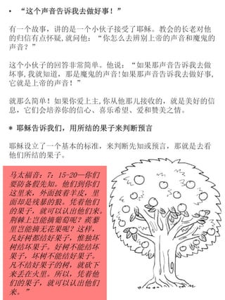• “这个声音告诉我去做好事！”
有一个故事，讲的是一个小伙子接受了耶稣。教会的长老对他
的归信有点怀疑,就问他：“你怎么去辨别上帝的声音和魔鬼的
声音？”
这个小伙子的回答非常简单。他说：“如果那声音告诉我去做
坏事,我就知道，那是魔鬼的声音!如果那声音告诉我去做好事,
它就是上帝的声音！”
就那么简单！如果你爱上主,你从他那儿接收的，就是美好的信
息，它们会培养你的信心、喜乐希望、爱和赞美之情。
* 耶稣告诉我们，用所结的果子来判断预言
耶稣设立了一个基本的标准，来判断先知或预言，那就是去看
他们所结的果子。
马太福音：7：15-20—你们
要防备假先知。他们到你们
这里来，外面披着羊皮，里
面却是残暴的狼。凭着他们
的果子，就可以认出他们来。
荆棘上岂能摘葡萄呢？蒺藜
里岂能摘无花果呢？这样，
凡好树都结好果子，惟独坏
树结坏果子。好树不能结坏
果子，坏树不能结好果子。
凡不结好果子的树，就砍下
来丢在火里。所以，凭着他
们的果子，就可以认出他们
来。”
 
