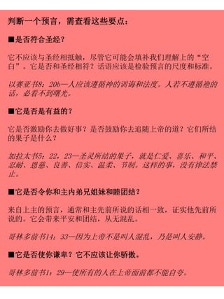 判断一个预言，需查看这些要点：
■是否符合圣经？
它不应该与圣经相抵触，尽管它可能会填补我们理解上的“空
白”。它是否和圣经相符？话语应该是检验预言的尺度和标准。
以赛亚书8：20b—人应该遵循神的训诲和法度。人若不遵循祂的
话，必看不到曙光。
■它是否是有益的？
它是否激励你去做好事？是否鼓励你去追随上帝的道？它们所结
的果子是什么？
加拉太书5：22，23—圣灵所结的果子，就是仁爱、喜乐、和平、
忍耐、恩慈、良善、信实、温柔、节制。这样的事，没有律法禁
止。
■它是否令你和主内弟兄姐妹和睦团结？
来自上主的预言，通常和主先前所说的话相一致，证实他先前所
说的。它会带来平安和团结，从无混乱。
哥林多前书14：33—因为上帝不是叫人混乱，乃是叫人安静。
■它是否使你谦卑？它不应该让你骄傲。
哥林多前书1：29—使所有的人在上帝面前都不能自夸。
 