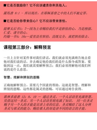 ■它是否鼓励你？它不应该谴责你和其他人。
羅馬書 8:1 - 所以现在，在耶稣基督之中的人们不被定罪。
■它是否给你带来信心？它不应该带来害怕。
提摩太后书1：7—因为上帝赐给我们不是胆怯的心，乃是刚强、
仁爱、谨守的心。
约翰一书4：18a—爱里没有惧怕，没既完全，就把惧怕除去。
课程第三部分：解释预言
一旦上主针对某件事对我们讲话，我们就必须充满祷告地去看
他对我们说的话，并去确定他给我们的是什么指令或答案。要
做到这一点，我们就需要解释预言；我们必须理解他对我们所
说的是什么意思。
智慧、理解和辨别的恩赐
正确地解释预言，需要几个因素的帮助。这就是智慧、理解和
辨别的恩赐。这些都是属灵的恩赐，可以通过祷告获得。
歌林多前書 12：8，10 － 通过圣灵，一个人话语里充满智慧。
凭借这同一圣灵，另一个人话语里则充满了知识。 同一位圣灵
赐予另一个人的才能是宣讲上帝的信息。圣灵赐给了这人分辨
圣灵与邪灵的能力，赐给那人的却是讲不同的语言的才能。
 