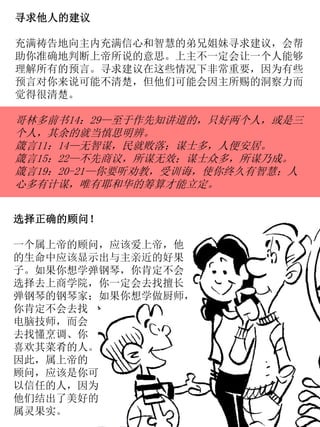 寻求他人的建议
充满祷告地向主内充满信心和智慧的弟兄姐妹寻求建议，会帮
助你准确地判断上帝所说的意思。上主不一定会让一个人能够
理解所有的预言。寻求建议在这些情况下非常重要，因为有些
预言对你来说可能不清楚，但他们可能会因主所赐的洞察力而
觉得很清楚。
哥林多前书14：29—至于作先知讲道的，只好两个人，或是三
个人，其余的就当慎思明辨。
箴言11：14—无智谋，民就败落；谋士多，人便安居。
箴言15：22—不先商议，所谋无效；谋士众多，所谋乃成。
箴言19：20-21—你要听劝教，受训诲，使你终久有智慧；人
心多有计谋，唯有耶和华的筹算才能立定。
选择正确的顾问！
一个属上帝的顾问，应该爱上帝，他
的生命中应该显示出与主亲近的好果
子。如果你想学弹钢琴，你肯定不会
选择去上商学院，你一定会去找擅长
弹钢琴的钢琴家；如果你想学做厨师，
你肯定不会去找
电脑技师，而会
去找懂烹调、你
喜欢其菜肴的人。
因此，属上帝的
顾问，应该是你可
以信任的人，因为
他们结出了美好的
属灵果实。
 