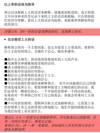 以上帝的话语为指导
预言应该根据上主的话语来解释。就像前面提说的，真正的预
言不应该和圣经里记录下来的上主的话语相抵触，只会帮助我
们更详尽理解。要以上主的话语为标准，来衡量和理解你所接
收的预言。
诗篇119：105—你的话是我脚前的灯，是我路上的光。
* 完全接受上主的话
解释预言的另一个主要因素，是完全接受上主要说的。要想明
白上主给你的预言，关键在于信心、顺从和谦卑。
■敞开心去祷告，热切渴望清楚地听到上主的声音。
■充满赞美和感激地接受他的话语。
■求主清除你自己的想法。
■服从他对你说的任何指示。
■相信自己所获得的是来自于上主。
■具备将预言付诸行动的信心。
■不应该按我们想说的来解释预言。 也不应该被我们自己的愿
望或是成见所左右。要想理解和接受上主赐给我们的话语，我
们必须有一颗相信的心，一个开放的思想和一个纯洁的动机。
如果你对一件事情已经有了自己的看法，你就会很难向上主保
持开放。
■不可用世俗推理、逻辑和分析方式来解释预言。它需要上帝
的智慧和上帝之灵的带领与辨别能力。我们不能因骄傲而自认
为我们知道上帝在说什么。
箴言3：5-6 —你要专心仰赖耶和华，不可依靠自己的聪明，在
你一切所行的事上，都要认定他。
彼得后书1：20 —第一要紧的，该知道经上所有的预言没有可
随私意解说的。
 