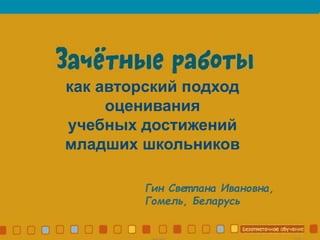 Зачетные работы
как авторский подход
оценивания
учебных достижений
младших школьников
Гин Свет лана Ивановна,
Гомель, Беларусь
 