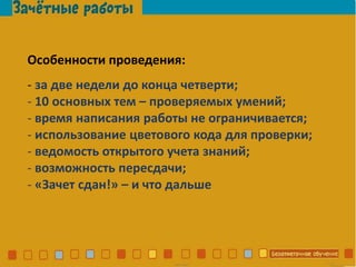 Особенности проведения:
- за две недели до конца четверти;
- 10 основных тем – проверяемых умений;
- время написания работы не ограничивается;
- использование цветового кода для проверки;
- ведомость открытого учета знаний;
- возможность пересдачи;
- «Зачет сдан!» – и что дальше
 