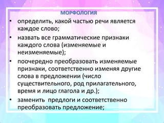 МОРФОЛОГИЯ
• определить, какой частью речи является
каждое слово;
• назвать все грамматические признаки
каждого слова (изменяемые и
неизменяемые);
• поочередно преобразовать изменяемые
признаки, соответственно изменяя другие
слова в предложении (число
существительного, род прилагательного,
время и лицо глагола и др.);
• заменить предлоги и соответственно
преобразовать предложение;
 