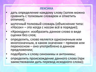 ЛЕКСИКА
• дать определение каждому слову (затем можно
сравнить с толковым словарем и отметить
отличия);
• шуточный толковый словарь (объяснение типа:
«Носок» – это когда с носом всё в порядке);
• «Крокодил»: изобразить данное слово в виде
сценки без слов;
• определить, слово является однозначным или
многозначным, в каком значении – прямом или
переносном – оно употреблено в данном
предложении;
• подобрать к слову синонимы и антонимы;
• определить происхождение данного слова (при
заимствовании дать перевод исходного слова);
 