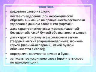 ФОНЕТИКА
• разделить слово на слоги;
• поставить ударение (при необходимости
обратить внимание на правильность постановки
ударения в данном слове и его формах);
• дать характеристику всем гласным (ударный-
безударный; какой буквой обозначается в слове);
• дать характеристику всем согласным звукам
(твердый-мягкий (парный-непарный); звонкий-
глухой (парный-непарный); какой буквой
обозначается в слове);
• определить количество звуков и букв;
• записать транскрипцию слова (прочитать слово
по транскрипции);
 