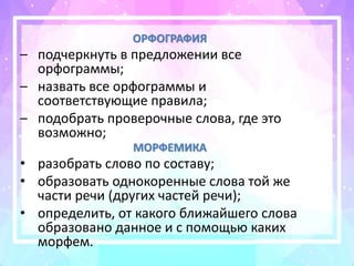 ОРФОГРАФИЯ
– подчеркнуть в предложении все
орфограммы;
– назвать все орфограммы и
соответствующие правила;
– подобрать проверочные слова, где это
возможно;
МОРФЕМИКА
• разобрать слово по составу;
• образовать однокоренные слова той же
части речи (других частей речи);
• определить, от какого ближайшего слова
образовано данное и с помощью каких
морфем.
 