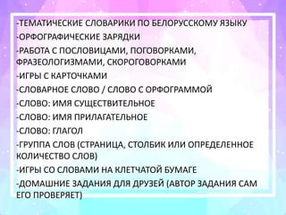 -ТЕМАТИЧЕСКИЕ СЛОВАРИКИ ПО БЕЛОРУССКОМУ ЯЗЫКУ
-ОРФОГРАФИЧЕСКИЕ ЗАРЯДКИ
-РАБОТА С ПОСЛОВИЦАМИ, ПОГОВОРКАМИ,
ФРАЗЕОЛОГИЗМАМИ, СКОРОГОВОРКАМИ
-ИГРЫ С КАРТОЧКАМИ
-СЛОВАРНОЕ СЛОВО / СЛОВО С ОРФОГРАММОЙ
-СЛОВО: ИМЯ СУЩЕСТВИТЕЛЬНОЕ
-СЛОВО: ИМЯ ПРИЛАГАТЕЛЬНОЕ
-СЛОВО: ГЛАГОЛ
-ГРУППА СЛОВ (СТРАНИЦА, СТОЛБИК ИЛИ ОПРЕДЕЛЕННОЕ
КОЛИЧЕСТВО СЛОВ)
-ИГРЫ СО СЛОВАМИ НА КЛЕТЧАТОЙ БУМАГЕ
-ДОМАШНИЕ ЗАДАНИЯ ДЛЯ ДРУЗЕЙ (АВТОР ЗАДАНИЯ САМ
ЕГО ПРОВЕРЯЕТ)
 