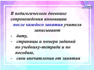 В педагогическом дневнике
сопровождения инновации
после каждого занятия учителя
записывают
- дату,
- страницы и номера заданий
по учебнику-тетради и по
пособию,
- свои впечатления от занятия
 
