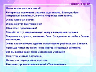 ГОВОРЯТ ДЕТИ
Мне понравилась вся книга!!!
Я старалась выполнять задания ради героев. Ваш путь был
интересный и сложный, я очень старалась вам помочь.
Очень классная книга!!!
Очень хочется еще таких книг.
Я бы хотел продолжения!
Спасибо за эту замечательную книгу и интересные задания.
Понравилось думать, что можно было бы сделать, если бы я был на
месте героя.
Очень прошу авторов сделать продолжение учебника для 3 класса.
Я раньше читал эту книгу, но на многое не обращал внимание.
Вот бы всегда были такие интересные учебники!
Я хочу так учиться постоянно.
Жалко, что тетрадь такая короткая.
Я отлично провел время с книгой «Умное чтение».
 
