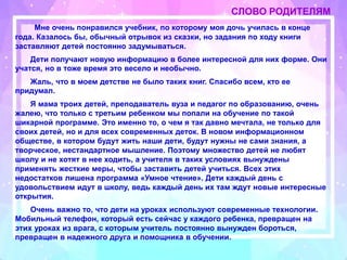 СЛОВО РОДИТЕЛЯМ
Мне очень понравился учебник, по которому моя дочь училась в конце
года. Казалось бы, обычный отрывок из сказки, но задания по ходу книги
заставляют детей постоянно задумываться.
Дети получают новую информацию в более интересной для них форме. Они
учатся, но в тоже время это весело и необычно.
Жаль, что в моем детстве не было таких книг. Спасибо всем, кто ее
придумал.
Я мама троих детей, преподаватель вуза и педагог по образованию, очень
жалею, что только с третьим ребенком мы попали на обучение по такой
шикарной программе. Это именно то, о чем я так давно мечтала, не только для
своих детей, но и для всех современных деток. В новом информационном
обществе, в котором будут жить наши дети, будут нужны не сами знания, а
творческое, нестандартное мышление. Поэтому множество детей не любят
школу и не хотят в нее ходить, а учителя в таких условиях вынуждены
применять жесткие меры, чтобы заставить детей учиться. Всех этих
недостатков лишена программа «Умное чтение». Дети каждый день с
удовольствием идут в школу, ведь каждый день их там ждут новые интересные
открытия.
Очень важно то, что дети на уроках используют современные технологии.
Мобильный телефон, который есть сейчас у каждого ребенка, превращен на
этих уроках из врага, с которым учитель постоянно вынужден бороться,
превращен в надежного друга и помощника в обучении.
 
