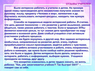 ОТЗЫВЫ УЧИТЕЛЕЙ
Было интересно работать и учителю и детям. На примере
одной главы произведения дети ненавязчиво получили знания по
русскому языку, предмету «Человек и мир», математике и др.
Научились использовать интернет-ресурсы, находить там нужную
информацию.
Спасибо за подаренные недели интересной работы. Я считаю,
что цель данной технологии — это развитие у детей мышления, умения
общаться, также умение работать с текстом. Если в традиции ЗУНы
являются конечной целью, то тут знания дети приобретают по ходу
движения к основной цели. Даже слабый учащийся стал активным
участником учебного процесса.
Мы как будто окунулись в другой мир. Все задания интересные,
необычные, направленные на развитие детей, очень глубоко
прорабатывается смысл произведения, ведётся работа с чувствами.
Все ребята активно участвовали в работе, очень понравилось
работа в командах, где нужно было сообща найти решение проблемы,
хоть это было и трудно. Детям интересно было делать запросы в
интернете, работать с информацией, выбирая нужное. Учащиеся
приходили на помощь друг другу.
Что конкретно изменилось в детях трудно сказать, но вопль
ребенка: "Как, уже заканчивается учебник?! Так быстро! Ой!!!" –
говорит сам за себя.
 