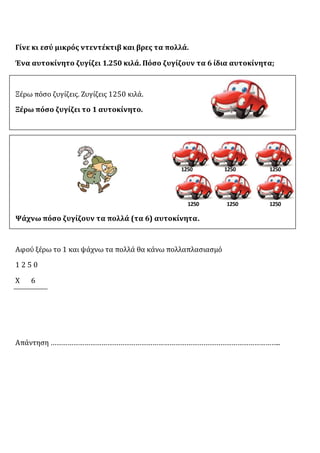 Γίνε κι εσύ μικρός ντεντέκτιβ και βρες τα πολλά.
Ένα αυτοκίνητο ζυγίζει 1.250 κιλά. Πόσο ζυγίζουν τα 6 ίδια αυτοκίνητα;
Ξέρω πόσο ζυγίζεις. Ζυγίζεις 1250 κιλά.
Ξέρω πόσο ζυγίζει το 1 αυτοκίνητο.
Ψάχνω πόσο ζυγίζουν τα πολλά (τα 6) αυτοκίνητα.
Αφού ξέρω το 1 και ψάχνω τα πολλά θα κάνω πολλαπλασιασμό
1 2 5 0
Χ 6
Απάντηση …………………………………………………………………………………………………………..
1250 1250 1250
1250 1250 1250
 