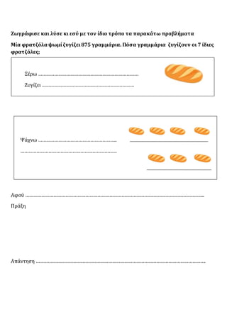 Ζωγράφισε και λύσε κι εσύ με τον ίδιο τρόπο τα παρακάτω προβλήματα
Μία φρατζόλα ψωμίζυγίζει875 γραμμάρια. Πόσα γραμμάρια ζυγίζουν οι 7 ίδιες
φρατζόλες;
Ξέρω …………………………………………………………………
Ζυγίζει ……………………………………………………………
Ψάχνω …………………………………………………..
………………………………………………………………
Αφού ……………………………………………………………………………………………………………………..
Πράξη
Απάντηση ……………………………………………………………………………………………………………….
 