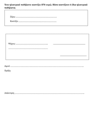 Ένα ηλεκτρικό ποδήλατο κοστίζει 870 ευρώ. Πόσο κοστίζουν 6 ίδια ηλεκτρικά
ποδήλατα;
Ξέρω …………………………………………………………………
Κοστίζει ……………………………………………………………
Ψάχνω …………………………………………………..
………………………………………………………………
Αφού ……………………………………………………………………………………………………………………..
Πράξη
Απάντηση ……………………………………………………………………………………………………………….
 
