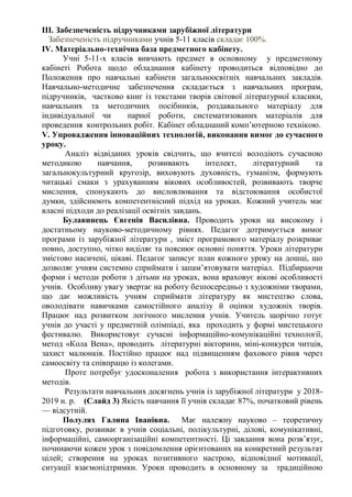 ІІІ. Забезпеченість підручниками зарубіжної літератури
Забезпеченість підручниками учнів 5-11 класів складає 100%.
ІV. Матеріально-технічна база предметного кабінету.
Учні 5-11-х класів вивчають предмет в основному у предметному
кабінеті Робота щодо обладнання кабінету проводиться відповідно до
Положення про навчальні кабінети загальноосвітніх навчальних закладів.
Навчально-методичне забезпечення складається з навчальних програм,
підручників, частково книг із текстами творів світової літературної класики,
навчальних та методичних посібників, роздавального матеріалу для
індивідуальної чи парної роботи, систематизованих матеріалів для
проведення контрольних робіт. Кабінет обладнаний комп’ютерною технікою.
V. Упровадження інноваційних технологій, виконання вимог до сучасного
уроку.
Аналіз відвіданих уроків свідчить, що вчителі володіють сучасною
методикою навчання, розвивають інтелект, літературний та
загальнокультурний кругозір, виховують духовність, гуманізм, формують
читацькі смаки з урахуванням вікових особливостей, розвивають творче
мислення, спонукають до висловлювання та відстоювання особистої
думки, здійснюють компетентнісний підхід на уроках. Кожний учитель має
власні підходи до реалізації освітніх завдань.
Булавинець Євгенія Василівна. Проводить уроки на високому і
достатньому науково-методичному рівнях. Педагог дотримується вимог
програми із зарубіжної літератури , зміст програмового матеріалу розкриває
повно, доступно, чітко виділяє та пояснює основні поняття. Уроки літератури
змістово насичені, цікаві. Педагог записує план кожного уроку на дошці, що
дозволяє учням системно сприймати і запам’ятовувати матеріал. Підбираючи
форми і методи роботи з дітьми на уроках, вона враховує вікові особливості
учнів. Особливу увагу звертає на роботу безпосередньо з художніми творами,
що дає можливість учням сприймати літературу як мистецтво слова,
оволодівати навичками самостійного аналізу й оцінки художніх творів.
Працює над розвитком логічного мислення учнів. Учитель щорічно готує
учнів до участі у предметній олімпіаді, яка проходить у формі мистецького
фестивалю. Використовує сучасні інформаційно-комунікаційні технології,
метод «Кола Вена», проводить літературні вікторини, міні-конкурси читців,
захист малюнків. Постійно працює над підвищенням фахового рівня через
самоосвіту та співпрацю із колегами.
Проте потребує удосконалення робота з використання інтерактивних
методів.
Результати навчальних досягнень учнів із зарубіжної літератури у 2018-
2019 н. р. (Слайд 3) Якість навчання її учнів складає 87%, початковий рівень
— відсутній.
Полулях Галина Іванівна. Має належну науково – теоретичну
підготовку, розвиває в учнів соціальні, полікультурні, ділові, комунікативні,
інформаційні, самоорганізаційні компетентності. Ці завдання вона розв’язує,
починаючи кожен урок з повідомлення орієнтованих на конкретний результат
цілей; створення на уроках позитивного настрою, відповідної мотивації,
ситуації взаємопідтримки. Уроки проводить в основному за традиційною
 