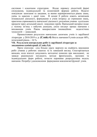 системою і класичною структурою. Віддає перевагу діалогічній формі
спілкування, індивідуальній та колективній формам роботи. Педагог
повідомляє запитання та завдання, за якими перевірятиметься рівень знань,
умінь та навичок з даної теми. В основі її роботи лежить активізація
пізнавальної діяльності, формування в учнів інтересу до отримання знань,
практична спрямованість навчальної діяльності, розуміння учнями суспільних
процесів через детальний аналіз поведінки героїв. Навчальний матеріал подає
у тісному зв’язку з набутим досвідом, уміло поєднує процес навчання з
вихованням учнів. Рівень використання інноваційних педагогічних
технологій — невисокий.
Проаналізовано результати навчальних досягнень учнів із зарубіжної
літератури у 2018-2019 н. р. (Слайд 4) Якість навчання її учнів складає 60%,
початковий рівень – 16 %.
VІІ. Результати контрольних робіт із зарубіжної літератури за
завданнями адміністрації. (Слайд 5,6)
Проте вчителям слід більше уваги звертати на охайність виконання
робіт учнями у робочих зошитах та їх зовнішній вигляд. Спостерігаються
випадки, коли вчителі допускають методичні помилки при викладанні, не
завжди раціонально поєднують методи фронтальних, групових та
індивідуальних форм роботи, почасти переважає репродуктивна модель
навчання. Потребує удосконалення формування мовленнєвої функції учнів.
 