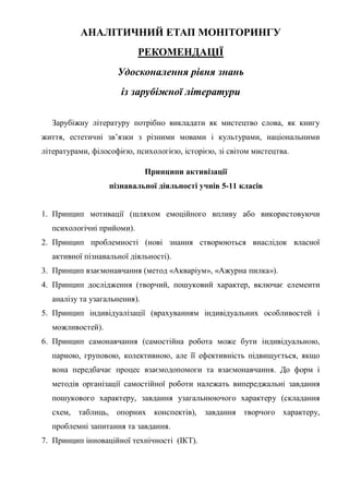 АНАЛІТИЧНИЙ ЕТАП МОНІТОРИНГУ
РЕКОМЕНДАЦІЇ
Удосконалення рівня знань
із зарубіжної літератури
Зарубіжну літературу потрібно викладати як мистецтво слова, як книгу
життя, естетичні зв’язки з різними мовами і культурами, національними
літературами, філософією, психологією, історією, зі світом мистецтва.
Принципи активізації
пізнавальної діяльності учнів 5-11 класів
1. Принцип мотивації (шляхом емоційного впливу або використовуючи
психологічні прийоми).
2. Принцип проблемності (нові знання створюються внаслідок власної
активної пізнавальної діяльності).
3. Принцип взаємонавчання (метод «Акваріум», «Ажурна пилка»).
4. Принцип дослідження (творчий, пошуковий характер, включає елементи
аналізу та узагальнення).
5. Принцип індивідуалізації (врахуванням індивідуальних особливостей і
можливостей).
6. Принцип самонавчання (самостійна робота може бути індивідуальною,
парною, груповою, колективною, але її ефективність підвищується, якщо
вона передбачає процес взаємодопомоги та взаємонавчання. До форм і
методів організації самостійної роботи належать випереджальні завдання
пошукового характеру, завдання узагальнюючого характеру (складання
схем, таблиць, опорних конспектів), завдання творчого характеру,
проблемні запитання та завдання.
7. Принцип інноваційної технічності (ІКТ).
 