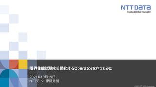 © 2021 NTT DATA Corporation
限界性能試験を自動化するOperatorを作ってみた
2021年10月19日
NTTデータ 伊藤秀朗
 