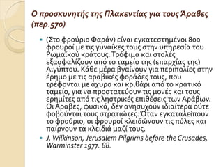 Ο προςκυνητήσ τησ Πλακεντίασ για τουσ Άραβεσ
(περ.570)
 (΢το φρούριο Φαρϊν) εύναι εγκατεςτημϋνοι 800
φρουρού με τισ γυναύκεσ τουσ ςτην υπηρεςύα του
Ρωμαώκού κρϊτουσ.Σρόφιμα και ςτολϋσ
εξαςφαλύζουν από το ταμεύο τησ (επαρχύασ τησ)
Αιγύπτου. Κϊθε μϋρα βγαύνουν για περιπολύεσ ςτην
ϋρημο με τισ αραβικϋσ φορϊδεσ τουσ, που
τρϋφονται με ϊχυρο και κριθϊρι από το κρατικό
ταμεύο, για να προςτατεύουν τισ μονϋσ και τουσ
ερημύτεσ από τισ ληςτρικϋσ επιθϋςεισ των Αρϊβων.
Οι Αραβεσ, φυςικϊ, δεν ανηςυχούν ιδιαύτερα ούτε
φοβούνται τουσ ςτρατιώτεσ.Όταν εγκαταλεύπουν
το φρούριο, οι φρουρού κλειδώνουν τισ πύλεσ και
παύρνουν τα κλειδιϊ μαζύ τουσ.
 J.Wilkinson, Jerusalem Pilgrims before the Crusades,
Warminster 1977. 88.
 