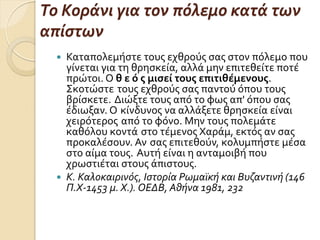 To Κοράνι για τον πόλεμο κατά των
απίςτων
 Καταπολεμόςτε τουσ εχθρούσ ςασ ςτον πόλεμο που
γύνεται για τη θρηςκεύα, αλλϊ μην επιτεθεύτε ποτϋ
πρώτοι. Ο θ ε ό σ μιςεί τουσ επιτιθέμενουσ.
΢κοτώςτε τουσ εχθρούσ ςασ παντού όπου τουσ
βρύςκετε. Διώξτε τουσ από το φωσ απ' όπου ςασ
ϋδιωξαν. Ο κύνδυνοσ να αλλϊξετε θρηςκεύα εύναι
χειρότεροσ από το φόνο. Μην τουσ πολεμϊτε
καθόλου κοντϊ ςτο τϋμενοσ Χαρϊμ, εκτόσ αν ςασ
προκαλϋςουν. Αν ςασ επιτεθούν, κολυμπόςτε μϋςα
ςτο αύμα τουσ. Αυτό εύναι η ανταμοιβό που
χρωςτιϋται ςτουσ ϊπιςτουσ.
 Κ. Καλοκαιρινόσ, Ιςτορία Ρωμαΰκή και Βυζαντινή (146
Π.Χ-1453 μ. Χ.). ΟΕΔΒ, Αθήνα 1981, 232
 