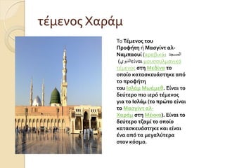 τϋμενοσ Χαρϊμ
Σο Τέμενοσ του
Προφήτη ό Μαςγίντ αλ-
Ναμπαουί (αραβικϊ: ‫المسجد‬
‫النبوي‬
) εύναι μουςουλμανικό
τϋμενοσ ςτη Μεδίνα το
οποίο καταςκευάςτηκε από
το προφήτη
του Ιςλάμ Μωάμεθ. Είναι το
δεύτερο πιο ιερό τέμενοσ
για το Ιςλάμ (το πρώτο είναι
το Μαςγίντ αλ-
Χαράμ ςτη Μέκκα). Είναι το
δεύτερο τζαμί το οποίο
καταςκευάςτηκε και είναι
ένα από τα μεγαλύτερα
ςτον κόςμο.
 