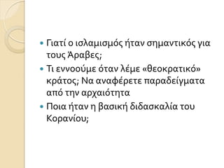  Γιατύ ο ιςλαμιςμόσ όταν ςημαντικόσ για
τουσ Άραβεσ;
 Σι εννοούμε όταν λϋμε «θεοκρατικό»
κρϊτοσ; Να αναφϋρετε παραδεύγματα
από την αρχαιότητα
 Ποια όταν η βαςικό διδαςκαλύα του
Κορανύου;
 