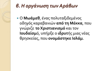 β. Η οργάνωςη των Αράβων
 Ο Μωάμεθ, ϋνασ πολυταξιδεμϋνοσ
οδηγόσ καραβανιών από τη Μέκκα, που
γνώριζε το Χριςτιανιςμό και τον
Ιουδαΰςμό, υπόρξε ο ιδρυτόσ μιασ νϋασ
θρηςκεύασ, που ονομάςτηκε Ιςλάμ.
 