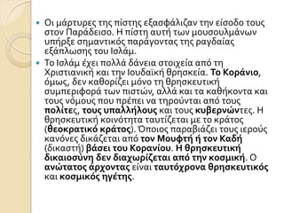  Οι μϊρτυρεσ τησ πύςτησ εξαςφϊλιζαν την εύςοδο τουσ
ςτον Παρϊδειςο. Η πύςτη αυτό των μουςουλμϊνων
υπόρξε ςημαντικόσ παρϊγοντασ τησ ραγδαύασ
εξϊπλωςησ του Ιςλϊμ.
 Σο Ιςλϊμ ϋχει πολλϊ δϊνεια ςτοιχεύα από τη
Χριςτιανικό και την Ιουδαώκό θρηςκεύα. Το Κοράνιο,
όμωσ, δεν καθορύζει μόνο τη θρηςκευτικό
ςυμπεριφορϊ των πιςτών, αλλϊ και τα καθόκοντα και
τουσ νόμουσ που πρϋπει να τηρούνται από τουσ
πολίτεσ, τουσ υπαλλήλουσ και τουσ κυβερνώντεσ. Η
θρηςκευτικό κοινότητα ταυτύζεται με το κρϊτοσ
(θεοκρατικό κράτοσ). Όποιοσ παραβιϊζει τουσ ιερούσ
κανόνεσ δικϊζεται από τον Μουφτή ή τον Καδή
(δικαςτό) βάςει του Κορανίου. Η θρηςκευτική
δικαιοςύνη δεν διαχωρίζεται από την κοςμική. Ο
ανώτατοσ άρχοντασ εύναι ταυτόχρονα θρηςκευτικόσ
και κοςμικόσ ηγέτησ.
 