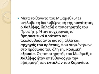  Μετϊ το θϊνατο του Μωϊμεθ (632)
ανϋλαβε τη διακυβϋρνηςη τησ κοινότητασ
ο Χαλίφησ, δηλαδό ο τοποτηρητόσ του
Προφότη. Ήταν ςυγχρόνωσ το
θρηςκευτικό πρότυπο που
ακολουθούςαν οι πιςτού, αλλϊ και
αρχηγόσ του κράτουσ, που ςυγκϋντρωνε
ςτο πρόςωπο του όλη την κοςμική
εξουςία. Ωσ τοποτηρητόσ του Μωϊμεθ, ο
Χαλίφησ όταν υπεύθυνοσ για την
εφαρμογό των εντολών του Κορανίου.
 