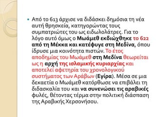  Από το 613 ϊρχιςε να διδϊςκει δημόςια τη νϋα
αυτό θρηςκεύα, κατηγορώντασ τουσ
ςυμπατριώτεσ του ωσ ειδωλολϊτρεσ. Για το
λόγο αυτό όμωσ ο Μωάμεθ εκδιώχθηκε το 622
από τη Μέκκα και κατέφυγε ςτη Μεδίνα, όπου
ύδρυςε μια κοινότητα πιςτών.Σο ϋτοσ
αποδημύασ του Μωϊμεθ ςτη Μεδίνα θεωρεύται
ωσ η αρχή τησ ιςλαμικήσ κυριαρχίασ και
αποτελεύ αφετηρύα του χρονολογικού
ςυςτόματοσ των Αρϊβων (Εγίρα). Μϋςα ςε μια
δεκαετύα ο Μωϊμεθ κατόρθωςε να επιβϊλει τη
διδαςκαλύα του και να ςυνενώςει τισ αραβικέσ
φυλϋσ, θϋτοντασ τϋρμα ςτην πολιτικό διϊςπαςη
τησ Αραβικόσ Χερςονόςου.
 