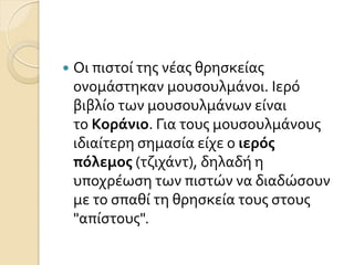  Οι πιςτού τησ νϋασ θρηςκεύασ
ονομϊςτηκαν μουςουλμϊνοι. Ιερό
βιβλύο των μουςουλμϊνων εύναι
το Κοράνιο. Για τουσ μουςουλμϊνουσ
ιδιαύτερη ςημαςύα εύχε ο ιερόσ
πόλεμοσ (τζιχϊντ), δηλαδό η
υποχρϋωςη των πιςτών να διαδώςουν
με το ςπαθύ τη θρηςκεύα τουσ ςτουσ
"απύςτουσ".
 
