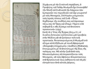 ΢ύμφωνα μὲ τὴν ΢ιναώτικὴ παρϊδοςη, ὁ
Προφότησ τοῦ Ἰςλὰμ Μωϊμεθ εἶχε ἐπιςκεφθεῖ
τὴν Μονῆ τοῦ ΢ινᾶ κατὰ τὴν διϊρκεια τῶν
ἐμπορικῶν του περιοδειῶν καὶ εἶχε γνωριςτεῖ
μὲ τοὺσ Μοναχούσ. ΢τὸ Κορϊνι μνημονεύει
τοὺσ ἱεροὺσ τόπουσ τοῦ ΢ινᾶ: «Ὅταν
δεχθόκαμε τὴν ςυνθόκη ςασ καὶ ὏ψώςαμε
πϊνω ςασ τὸ Ὄροσ καὶ εἴπαμε: Πϊρετε ςτὰ
ςοβαρὰ ὅ,τι ςᾶσ δώςαμε καὶ ἀκούςατε
προςεκτικϊ» (2/93).
Κατὰ τὸ 2ο ἔτοσ τῆσ Ἐγύρασ (623 μ.Χ.), οἱ
΢ιναΐτεσ ἔςπευςαν καὶ ἔςτειλαν μιὰ πρεςβεύα
ςτὴν Μεδύνα γιὰ νὰ ζητόςουν πολιτικὴ
προςταςύα. Ἀνταποκρινόμενοσ ὁ Μωϊμεθ ςτὸ
αἴτημα α὎τὸ ἐξϋδωςε μὲ ποινὴ ἀφοριςμοῦ
«ἰδιόγραφη ὏ποχρϋωςη» / Διαθόκη (Ahdname),
ἐπικυρωμϋνη μὲ τὸ ἀποτύπωμα τῆσ ἴδιασ τῆσ
παλϊμησ του. Μὲ α὎τὴν ζητᾶ ἀπὸ τοὺσ
Μουςουλμϊνουσ νὰ ὏περαςπύζονται τοὺσ
Μοναχούσ, νὰ τοὺσ ἀφόνουν ἀπερύςπαςτουσ
ςτὰ θρηςκευτικϊ τουσ καθόκοντα καὶ νὰ μὴν
εἰςπρϊττουν ἀπὸ α὎τοὺσ φόρουσ.
 